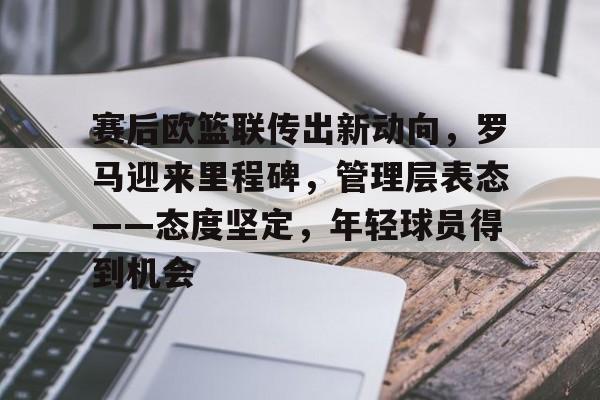 英雄联盟台服官网地址一览-关于赛后欧篮联传出新动向，罗马迎来里程碑，管理层表态——态度坚定，年轻球员得到机会的信息